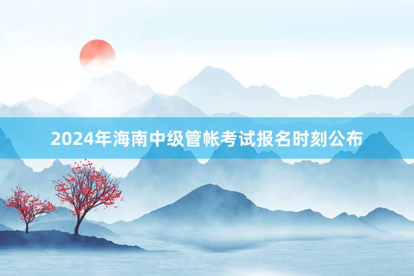 2024年海南中级管帐考试报名时刻公布