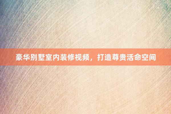 豪华别墅室内装修视频，打造尊贵活命空间