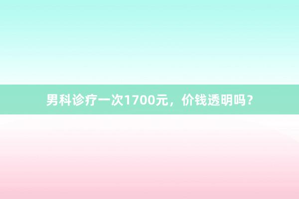 男科诊疗一次1700元，价钱透明吗？